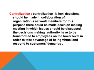 Centralization : centralization is low, decisions
should be made in collaboration of
organization’s network members for this
purpose there could be made decision making
meeting in which issues should be discussed,
the decisions making authority have to be
transformed to employees on the lower level in
order to take advantage of being virtual and
respond to customers’ demands .
 