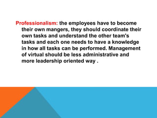 Professionalism: the employees have to become
their own mangers, they should coordinate their
own tasks and understand the other team's
tasks and each one needs to have a knowledge
in how all tasks can be performed. Management
of virtual should be less administrative and
more leadership oriented way .
 