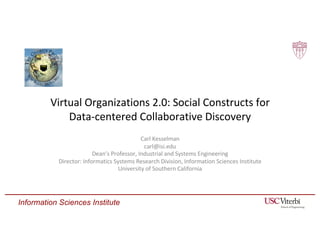 Information Sciences Institute
Virtual Organizations 2.0: Social Constructs for
Data-centered Collaborative Discovery
Carl Kesselman
carl@isi.edu
Dean’s Professor, Industrial and Systems Engineering
Director: Informatics Systems Research Division, Information Sciences Institute
University of Southern California
 