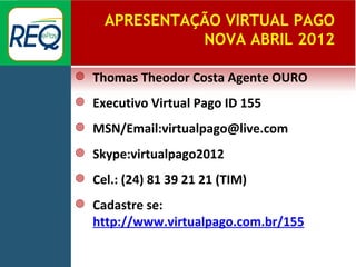APRESENTAÇÃO VIRTUAL PAGO
                NOVA ABRIL 2012

   Thomas Theodor Costa Agente OURO
   Executivo Virtual Pago ID 155
   MSN/Email:virtualpago@live.com
   Skype:virtualpago2012
   Cel.: (24) 81 39 21 21 (TIM)
   Cadastre se:
    http://www.virtualpago.com.br/155
 