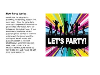 How Party Works
Here is how the party works: -
Everything will be taking place on THIS
event page. -Once the party starts,
refresh your page every 2-3 minutes to
get the latest information. Party will
last approx. 45min to an hour. -If you
would like to participate and ask
questions please feel free to comment
under any of the photos we will be
posting and we will answer your
questions as soon as possible!
STARTING IN 5 MINUTES!! CHECKIN
HERE TO BE ELIGIBLE FOR THE
PRIZES!!! DISTRIBUTORS PLEASE DO
NOT CHECK IN!!! AND PLEASE DO NOT
POST YOUR WEBSITE!!!!
 