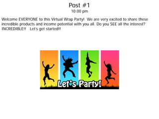Post #1
10:00 pm
Welcome EVERYONE to this Virtual Wrap Party! We are very excited to share these
incredible products and income potential with you all. Do you SEE all the interest?
INCREDIBLE!! Let’s get started!!
 