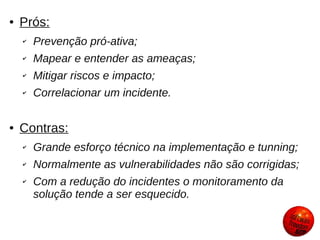 ●   Prós:
    ✔   Prevenção pró-ativa;
    ✔   Mapear e entender as ameaças;
    ✔   Mitigar riscos e impacto;
    ✔   Correlacionar um incidente.

●   Contras:
    ✔   Grande esforço técnico na implementação e tunning;
    ✔   Normalmente as vulnerabilidades não são corrigidas;
    ✔   Com a redução do incidentes o monitoramento da
        solução tende a ser esquecido.
 