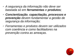 ✔   A segurança da informação não deve ser
    baseada só em ferramentas e produtos;
✔   Concientização, capacitação, processos e
    prevenção devem fundamentar a gestão de
    segurança da informação;
✔   Ferramentas e produtos devem ser utilizados
    com coerência e como facilitadores na
    prevenção contra as ameaças.
 