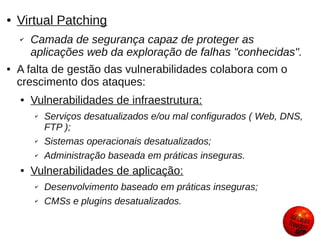 ●   Virtual Patching
    ✔   Camada de segurança capaz de proteger as
        aplicações web da exploração de falhas "conhecidas".
●   A falta de gestão das vulnerabilidades colabora com o
    crescimento dos ataques:
    ●   Vulnerabilidades de infraestrutura:
        ✔   Serviços desatualizados e/ou mal configurados ( Web, DNS,
            FTP );
        ✔   Sistemas operacionais desatualizados;
        ✔   Administração baseada em práticas inseguras.
    ●   Vulnerabilidades de aplicação:
        ✔   Desenvolvimento baseado em práticas inseguras;
        ✔   CMSs e plugins desatualizados.
 