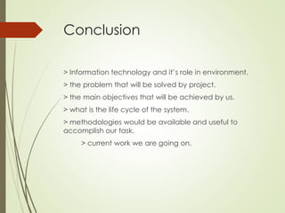 Conclusion
> Information technology and it’s role in environment.
> the problem that will be solved by project.
> the main objectives that will be achieved by us.
> what is the life cycle of the system.
> methodologies would be available and useful to
accomplish our task.
> current work we are going on.
 