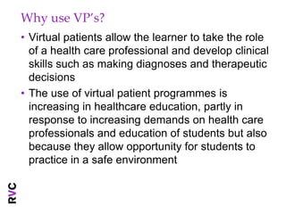 Why use VP’s?
• Virtual patients allow the learner to take the role
  of a health care professional and develop clinical
  skills such as making diagnoses and therapeutic
  decisions
• The use of virtual patient programmes is
  increasing in healthcare education, partly in
  response to increasing demands on health care
  professionals and education of students but also
  because they allow opportunity for students to
  practice in a safe environment
 
