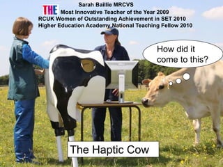 Sarah Baillie MRCVS
        Most Innovative Teacher of the Year 2009
RCUK Women of Outstanding Achievement in SET 2010
Higher Education Academy National Teaching Fellow 2010



                                         How did it
                                         come to this?




           The Haptic Cow
 