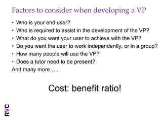 Factors to consider when developing a VP
• Who is your end user?
• Who is required to assist in the development of the VP?
• What do you want your user to achieve with the VP?
• Do you want the user to work independently, or in a group?
• How many people will use the VP?
• Does a tutor need to be present?
And many more…..


               Cost: benefit ratio!
 