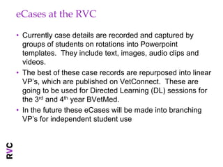 eCases at the RVC

• Currently case details are recorded and captured by
  groups of students on rotations into Powerpoint
  templates. They include text, images, audio clips and
  videos.
• The best of these case records are repurposed into linear
  VP’s, which are published on VetConnect. These are
  going to be used for Directed Learning (DL) sessions for
  the 3rd and 4th year BVetMed.
• In the future these eCases will be made into branching
  VP’s for independent student use
 