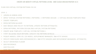 CREATE OR MODIFY VIRTUAL PATTERNS USING IBM CLOUD ORCHESTRATOR V2.5
PLAN FOR VIRTUAL SYSTEM PATTERNS IN ICO
STEP: 1
• LOGON AS ADMIN USER
• OPEN "VIRTUAL SYSTEM PATTERNS ( PATTERNS --> PATTERNS DESIGN --> VIRTUAL DESIGN TEMPLATE PAGE
• CREATE TEMPLATE
• OPEN PATTERN BUILDER
• ADD IMAGES AND POLICY TO PATTERN; UPDATE PATTERN ATTRIBUTES
• OPEN PATTERNS, PATTERN DESIGN AND VIRTUAL SYSTEM PATTERNS
• CREATE NEW TEMPLATE ( VIRTUAL SYSTEM PATTERNS )
• START BUILDING YOUR PATTERN ( SPECIFY THE PATTERN DETAILS)
• PICKUP IMAGES, CORE OS ( OS NODE), DEPLOYMENT MANAGER, IBM HTTP SERVER
• SPECIFY CONFIGURE DATA DEPENDENCIES ( IBM HTTP SERVERS AND DEPLOYMENT MA NAGER), ATTRIBUTES
• SELECT OPENSTACK FLAVOR
• ADD REFERENCE
- ADD POLICIES
- SAVE THE CHANGES
 