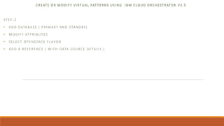 CREATE OR MODIFY VIRTUAL PATTERNS USING IBM CLOUD ORCHESTRATOR V2.5
STEP-2
• ADD DATABASE ( PRIMARY AND STANDBY)
• MODIFY ATTRIBUTES
• SELECT OPENSTACK FLAVOR
• ADD A REFERENCE ( WITH DATA SOURCE DETAILS )
 