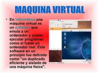 • En informática una
  máquina virtual es
  un software que
  emula a un
  ordenador y puede
  ejecutar programas
  como si fuese un
  ordenador real. Este
  software en un
  principio fue definido
  como "un duplicado
  eficiente y aislado de
  una máquina física".
 