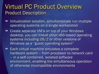 Virtual PC Product Overview
Product Description
  Virtualization solution, simultaneously run multiple
  operating systems on a single workstation
  Create separate VM’s on top of your Windows
  desktop, you can install other x86-based operating
  systems including OS/2 or other versions of
  Windows as a “guest operating system”
  Each virtual machine emulates a complete
  hardware system – from processor to network card
  – in a self-contained, isolated software
  environment, enabling the simultaneous operation
  of otherwise incompatible environments
 