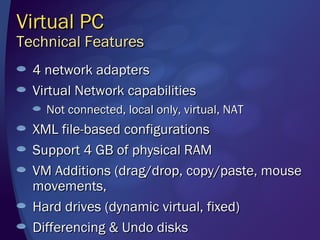 Virtual PC
Technical Features
  4 network adapters
  Virtual Network capabilities
    Not connected, local only, virtual, NAT
  XML file-based configurations
  Support 4 GB of physical RAM
  VM Additions (drag/drop, copy/paste, mouse
  movements,
  Hard drives (dynamic virtual, fixed)
  Differencing & Undo disks
 