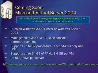 Coming Soon:
       Microsoft Virtual Server 2004
          Virtualization technology for legacy application migration
                      and server consolidation scenarios


    Runs on Windows 2000 Server or Windows Server
    2003
    Manageability via COM API, Web console,
    perfmon, event log
    Supports up to 32 processors…each VM will only use
    ONE
    Supports up to 64 GB of RAM…3.6 GB per VM
    Up to 64 VMs per server

http://www.microsoft.com/windowsserver2003/techinfo/overview/v
 
