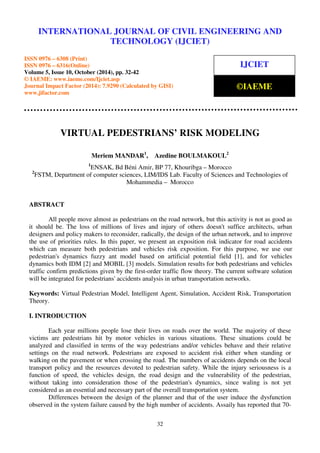 International INTERNATIONAL Journal of Civil Engineering JOURNAL and OF Technology CIVIL (IJCIET), ENGINEERING ISSN 0976 – 6308 AND 
(Print), 
ISSN 0976 – 6316(Online), Volume 5, Issue 10, October (2014), pp. 32-42 © IAEME 
TECHNOLOGY (IJCIET) 
ISSN 0976 – 6308 (Print) 
ISSN 0976 – 6316(Online) 
Volume 5, Issue 10, October (2014), pp. 32-42 
© IAEME: www.iaeme.com/Ijciet.asp 
Journal Impact Factor (2014): 7.9290 (Calculated by GISI) 
www.jifactor.com 
IJCIET 
©IAEME 
VIRTUAL PEDESTRIANS’ RISK MODELING 
Meriem MANDAR1, Azedine BOULMAKOUL2 
1ENSAK, Bd Béni Amir, BP 77, Khouribga – Morocco 
2FSTM, Department of computer sciences, LIM/IDS Lab. Faculty of Sciences and Technologies of 
Mohammedia – Morocco 
32 
ABSTRACT 
All people move almost as pedestrians on the road network, but this activity is not as good as 
it should be. The loss of millions of lives and injury of others doesn't suffice architects, urban 
designers and policy makers to reconsider, radically, the design of the urban network, and to improve 
the use of priorities rules. In this paper, we present an exposition risk indicator for road accidents 
which can measure both pedestrians and vehicles risk exposition. For this purpose, we use our 
pedestrian's dynamics fuzzy ant model based on artificial potential field [1], and for vehicles 
dynamics both IDM [2] and MOBIL [3] models. Simulation results for both pedestrians and vehicles 
traffic confirm predictions given by the first-order traffic flow theory. The current software solution 
will be integrated for pedestrians' accidents analysis in urban transportation networks. 
Keywords: Virtual Pedestrian Model, Intelligent Agent, Simulation, Accident Risk, Transportation 
Theory. 
I. INTRODUCTION 
Each year millions people lose their lives on roads over the world. The majority of these 
victims are pedestrians hit by motor vehicles in various situations. These situations could be 
analyzed and classified in terms of the way pedestrians and/or vehicles behave and their relative 
settings on the road network. Pedestrians are exposed to accident risk either when standing or 
walking on the pavement or when crossing the road. The numbers of accidents depends on the local 
transport policy and the resources devoted to pedestrian safety. While the injury seriousness is a 
function of speed, the vehicles design, the road design and the vulnerability of the pedestrian, 
without taking into consideration those of the pedestrian's dynamics, since waling is not yet 
considered as an essential and necessary part of the overall transportation system. 
Differences between the design of the planner and that of the user induce the dysfunction 
observed in the system failure caused by the high number of accidents. Assaily has reported that 70- 
 