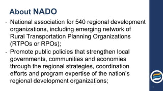 About NADO
• National association for 540 regional development
organizations, including emerging network of
Rural Transportation Planning Organizations
(RTPOs or RPOs);
• Promote public policies that strengthen local
governments, communities and economies
through the regional strategies, coordination
efforts and program expertise of the nation’s
regional development organizations;
3
 