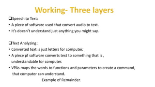 Speech to Text:
• A piece of software used that convert audio to text.
• It’s doesn’t understand just anything you might say.
Text Analyzing :
• Converted text is just letters for computer.
• A piece pf software converts text to something that is ,
understandable for computer.
• VPAs maps the words to functions and parameters to create a command,
that computer can understand.
Example of Remainder.
 