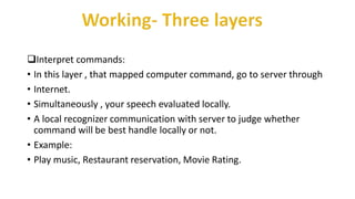 Interpret commands:
• In this layer , that mapped computer command, go to server through
• Internet.
• Simultaneously , your speech evaluated locally.
• A local recognizer communication with server to judge whether
command will be best handle locally or not.
• Example:
• Play music, Restaurant reservation, Movie Rating.
 