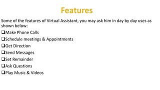 Some of the features of Virtual Assistant, you may ask him in day by day uses as
shown below:
Make Phone Calls
Schedule meetings & Appointments
Get Direction
Send Messages
Set Remainder
Ask Questions
Play Music & Videos
 