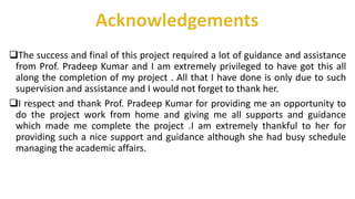 The success and final of this project required a lot of guidance and assistance
from Prof. Pradeep Kumar and I am extremely privileged to have got this all
along the completion of my project . All that I have done is only due to such
supervision and assistance and I would not forget to thank her.
I respect and thank Prof. Pradeep Kumar for providing me an opportunity to
do the project work from home and giving me all supports and guidance
which made me complete the project .I am extremely thankful to her for
providing such a nice support and guidance although she had busy schedule
managing the academic affairs.
 