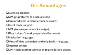 Listening problem.
VPA get problems to process wrong
Prounced words and miscellaneous words.
Silent mode support:
VPA gives response in voice output,
Thus it doesn’t work properly in silent mode.
Navigation languages:
Most of VPAs can understand only English language.
Internet access:
VPA needs internet connection to give desired output.
 