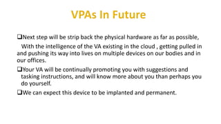 Next step will be strip back the physical hardware as far as possible,
With the intelligence of the VA existing in the cloud , getting pulled in
and pushing its way into lives on multiple devices on our bodies and in
our offices.
Your VA will be continually promoting you with suggestions and
tasking instructions, and will know more about you than perhaps you
do yourself.
We can expect this device to be implanted and permanent.
 