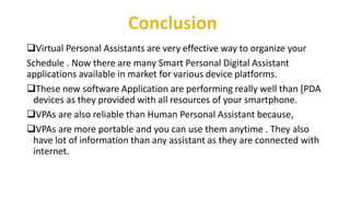 Virtual Personal Assistants are very effective way to organize your
Schedule . Now there are many Smart Personal Digital Assistant
applications available in market for various device platforms.
These new software Application are performing really well than [PDA
devices as they provided with all resources of your smartphone.
VPAs are also reliable than Human Personal Assistant because,
VPAs are more portable and you can use them anytime . They also
have lot of information than any assistant as they are connected with
internet.
 