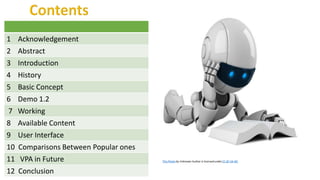 This Photo by Unknown Author is licensed underCC BY-SA-NC
1 Acknowledgement
2 Abstract
3 Introduction
4 History
5 Basic Concept
6 Demo 1.2
7 Working
8 Available Content
9 User Interface
10 Comparisons Between Popular ones
11 VPA in Future
12 Conclusion
 