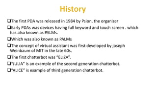 The first PDA was released in 1984 by Psion, the organizer
Early PDAs was devices having full keyword and touch screen . which
has also known as PALMs.
Which was also known as PALMs
The concept of virtual assistant was first developed by joseph
Weinbaum of MIT in the late 60s.
The first chatterbot was “ELIZA”.
“JULIA” is an example of the second generation chatterbot.
“ALICE” is example of third generation chatterbot.
 