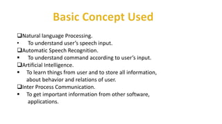 Natural language Processing.
• To understand user’s speech input.
Automatic Speech Recognition.
 To understand command according to user’s input.
Artificial Intelligence.
 To learn things from user and to store all information,
about behavior and relations of user.
Inter Process Communication.
 To get important information from other software,
applications.
 
