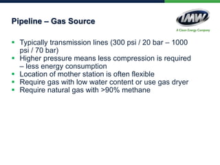  Typically transmission lines (300 psi / 20 bar – 1000
psi / 70 bar)
 Higher pressure means less compression is required
– less energy consumption
 Location of mother station is often flexible
 Require gas with low water content or use gas dryer
 Require natural gas with >90% methane
Pipeline – Gas Source
 