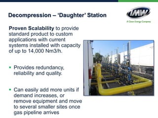 Proven Scalability to provide
standard product to custom
applications with current
systems installed with capacity
of up to 14,000 Nm3/h.
 Provides redundancy,
reliability and quality.
 Can easily add more units if
demand increases, or
remove equipment and move
to several smaller sites once
gas pipeline arrives
Decompression – ‘Daughter’ Station
 