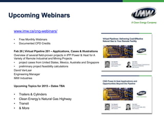 Upcoming Webinars
www.imw.ca/cng-webinars/
• Free Monthly Webinars
• Documented CPD Credits
Feb 26 | Virtual Pipeline 201 – Applications, Cases & Illustrations
Overview of several field-proven projects in IPP Power & Heat for A
Variety of Remote Industrial and Mining Projects
• project cases from United States, Mexico, Australia and Singapore
• preliminary project feasibility calculations
David VanLaar
Engineering Manager
IMW Industries
Upcoming Topics for 2015 – Dates TBA
• Trailers & Cylinders
• Clean Energy’s Natural Gas Highway
• Transit
• & More
 
