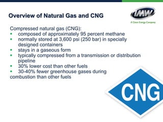 Compressed natural gas (CNG):
 composed of approximately 95 percent methane
 normally stored at 3,600 psi (250 bar) in specially
designed containers
 stays in a gaseous form
 typically compressed from a transmission or distribution
pipeline
 30% lower cost than other fuels
 30-40% fewer greenhouse gases during
combustion than other fuels
Overview of Natural Gas and CNG
 