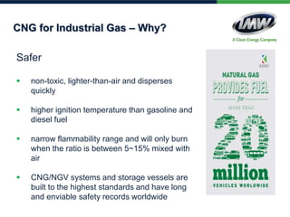 CNG for Industrial Gas – Why?
Safer
 non-toxic, lighter-than-air and disperses
quickly
 higher ignition temperature than gasoline and
diesel fuel
 narrow flammability range and will only burn
when the ratio is between 5~15% mixed with
air
 CNG/NGV systems and storage vessels are
built to the highest standards and have long
and enviable safety records worldwide
 