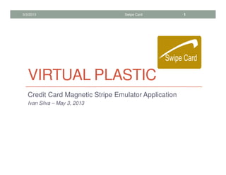 VIRTUAL PLASTIC
Credit Card Magnetic Stripe Emulator Application
Ivan Silva – May 3, 2013
5/3/2013 Swipe Card 1
 