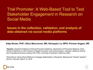 Trial Promoter: A Web-Based Tool to Test
Stakeholder Engagement in Research on
Social Media
Katja Reuter, PhD*; Alicia MacLennan, MS; Namquyen Le, MPH; Praveen Angyan, MS
*Speaker: Assistant Professor of Clinical Preventive Medicine, Department of Preventive Medicine, Keck
School of Medicine of USC; Director of Digital Innovation and Communication, Southern California Clinical
and Translational Science Institute (SC CTSI), University of Southern California (USC)
Presented at “Using Virtual Platforms to Engage Stakeholders in Research: Weaving the Threads Together,”
Denver, Colorado, March 19, 2018
Issues in the collection, validation, and analysis of
data obtained via social media platforms
 