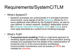 Requirements/SystemC/TLM What’s SystemC? SystemC processes can communicate in a  simulated  real-time environment, using signals of all the  datatypes  offered by C++, some additional ones offered by the SystemC library, as well as user defined. In certain respects, SystemC deliberately mimics the  hardware description languages   VHDL  and  Verilog , but is more aptly described as a  system-level modeling language   What’s TLM? Transaction-level modeling  (TLM) is a high-level approach to modeling digital systems where details of communication among modules are separated from the details of the implementation of functional units or of the communication architecture. Communication mechanisms such as busses or  FIFOs  are modeled as  channels ,  