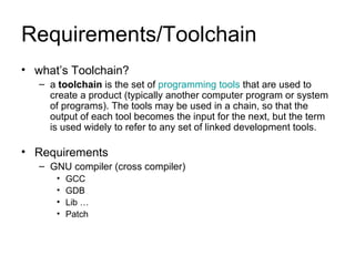 Requirements/Toolchain what’s Toolchain? a  toolchain  is the set of  programming tools  that are used to create a product (typically another computer program or system of programs). The tools may be used in a chain, so that the output of each tool becomes the input for the next, but the term is used widely to refer to any set of linked development tools.   Requirements GNU compiler (cross compiler) GCC GDB Lib … Patch 