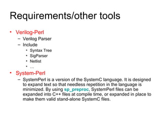 Requirements/other tools Verilog-Perl Verilog Parser Include Syntax Tree  SigParser  Netlist  … System-Perl SystemPerl is a version of the SystemC language. It is designed to expand text so that needless repetition in the language is minimized. By using  sp_preproc , SystemPerl files can be expanded into C++ files at compile time, or expanded in place to make them valid stand-alone SystemC files.  