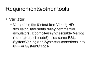 Requirements/other tools Verilator Verilator is the fastest free Verilog HDL simulator, and beats many commercial simulators. It compiles synthesizable Verilog (not test-bench code!), plus some PSL, SystemVerilog and Synthesis assertions into C++ or SystemC code 
