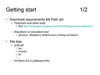 Getting start  1/2 Download requirements && Path set  Toolchain and other tools Ref:  http://funningboy.blogspot.com/2010/05/openrisc-4-install.html Waveform or simulation tool gtkwave / Modelsim( default Icarus Verilog simulation) File lists or32-elf bin Include lib … Or1ksim-0.0.3 (software link) 
