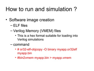 How to run and simulation ? Software image creation  ELF files Verilog Memory (VMEM) files  This is a hex format suitable for loading into Verilog simulations  command  # or32-elf-objcopy -O binary myapp.or32elf myapp.bin  #bin2vmem myapp.bin > myapp.vmem   