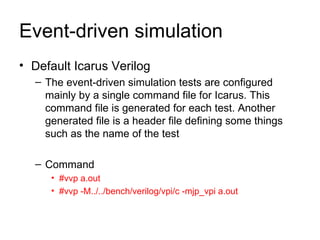 Event-driven simulation Default Icarus Verilog The event-driven simulation tests are configured mainly by a single command file for Icarus. This command file is generated for each test. Another generated file is a header file defining some things such as the name of the test  Command #vvp a.out #vvp -M../../bench/verilog/vpi/c -mjp_vpi a.out   