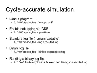Cycle-accurate simulation Load a program  #../vlt/Vorpsoc_top -f myapp.or32 Enable debugging via GDB #../vlt/Vorpsoc_top -r  portNum   Standard log file (human readable)  #../vlt/Vorpsoc_top --log executed.log  Binary log file  #../vlt/Vorpsoc_top --binlog executed.binlog  Reading a binary log file  #../../sw/utils/binlog2readable executed.binlog -o executed.log  