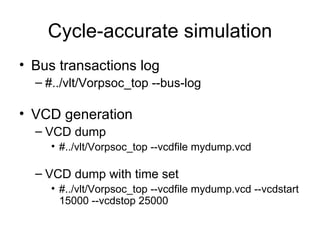 Cycle-accurate simulation Bus transactions log  #../vlt/Vorpsoc_top --bus-log  VCD generation  VCD dump #../vlt/Vorpsoc_top --vcdfile mydump.vcd  VCD dump with time set #../vlt/Vorpsoc_top --vcdfile mydump.vcd --vcdstart 15000 --vcdstop 25000  