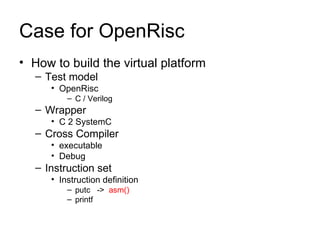 Case for OpenRisc How to build the virtual platform Test model OpenRisc C / Verilog Wrapper C 2 SystemC Cross Compiler executable Debug Instruction set Instruction definition putc  ->  asm() printf  