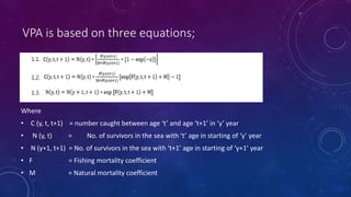 VPA is based on three equations;
Where
• C (y, t, t+1) = number caught between age ‘t’ and age ‘t+1’ in ‘y’ year
• N (y, t) = No. of survivors in the sea with ‘t’ age in starting of ‘y’ year
• N (y+1, t+1) = No. of survivors in the sea with ‘t+1’ age in starting of ‘y+1’ year
• F = Fishing mortality coefficient
• M = Natural mortality coefficient
 